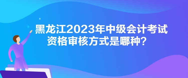 黑龍江2023年中級會計考試資格審核方式是哪種？