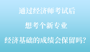 通過經(jīng)濟師考試后，想考個新專業(yè) ，經(jīng)濟基礎(chǔ)的成績會保留嗎？