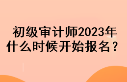 初級審計(jì)師2023年什么時(shí)候開始報(bào)名？