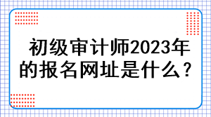 初級審計(jì)師2023年的報(bào)名網(wǎng)址是什么？