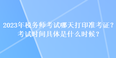 2023年稅務(wù)師考試哪天打印準(zhǔn)考證？考試時(shí)間具體是什么時(shí)候？