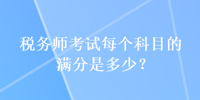 稅務(wù)師考試每個(gè)科目的滿分是多少？