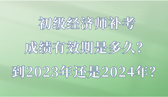 初級經(jīng)濟師補考成績有效期是多久？到2023年還是2024年？