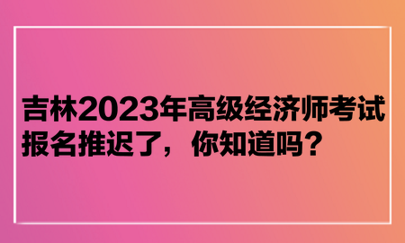 吉林2023年高級經(jīng)濟師考試報名推遲了，你知道嗎？