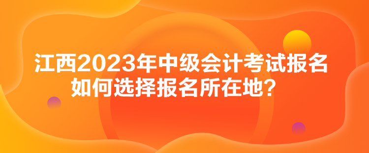 江西2023年中級會計考試報名如何選擇報名所在地？