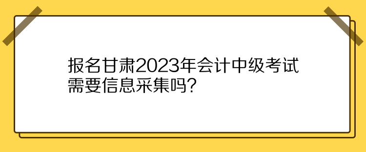 報(bào)名甘肅2023年會(huì)計(jì)中級(jí)考試需要信息采集嗎？