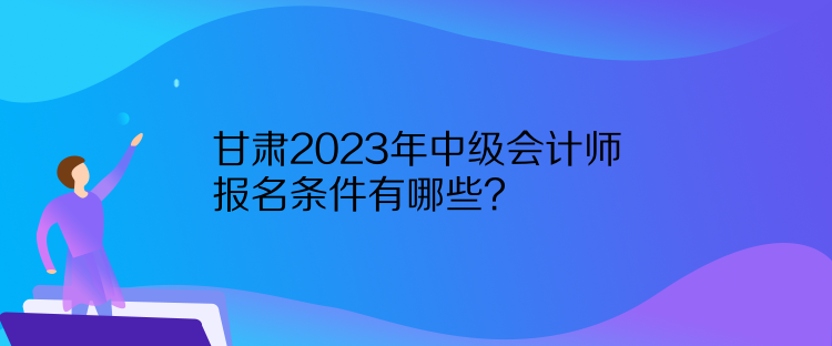 甘肅2023年中級(jí)會(huì)計(jì)師報(bào)名條件有哪些？