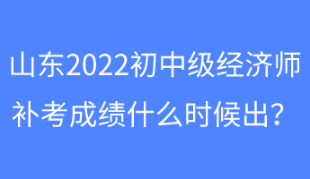 山東2022初中級經(jīng)濟師補考成績什么時候出？