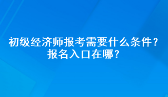 初級經(jīng)濟師報考需要什么條件？報名入口在哪？