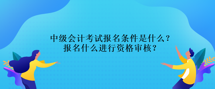 中級會(huì)計(jì)考試報(bào)名條件是什么？報(bào)名什么進(jìn)行資格審核？