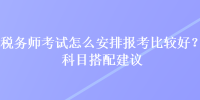 稅務(wù)師考試怎么安排報考比較好？科目搭配建議