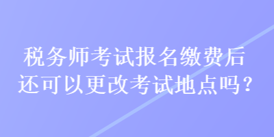 稅務(wù)師考試報(bào)名繳費(fèi)后還可以更改考試地點(diǎn)嗎？