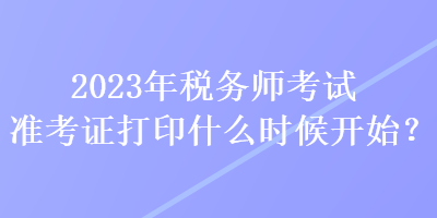 2023年稅務(wù)師考試準(zhǔn)考證打印什么時候開始？