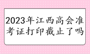 2023年江西高會(huì)準(zhǔn)考證打印截止了嗎