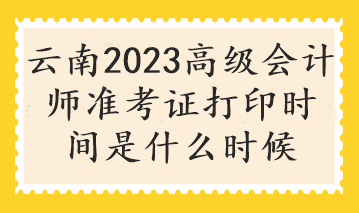 云南2023高級會計師準(zhǔn)考證打印時間是什么時候