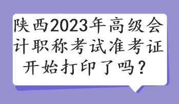 陜西2023年高級會計職稱考試準考證開始打印了嗎？