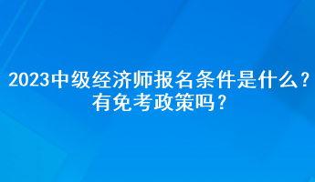 2023年中級經(jīng)濟師報名條件是什么？有免考政策嗎？