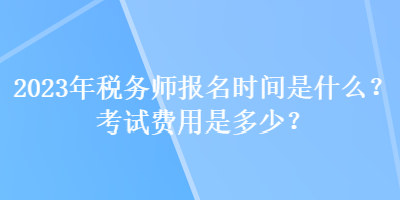 2023年稅務師報名時間是什么？考試費用是多少？