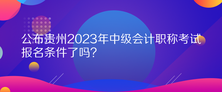 公布貴州2023年中級(jí)會(huì)計(jì)職稱考試報(bào)名條件了嗎？