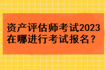 資產(chǎn)評估師考試2023在哪進(jìn)行考試報名？