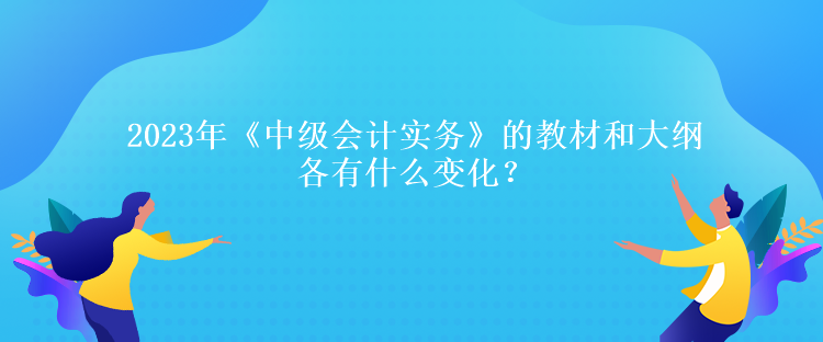 2023年《中級會計實務》的教材和大綱各有什么變化？