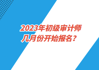 2023年初級(jí)審計(jì)師幾月份開(kāi)始報(bào)名？