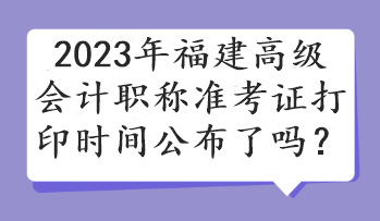 2023年福建高級會計職稱準考證打印時間公布了嗎？