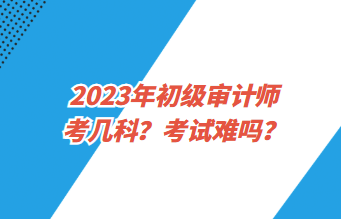 2023年初級審計師考幾科？考試難嗎？