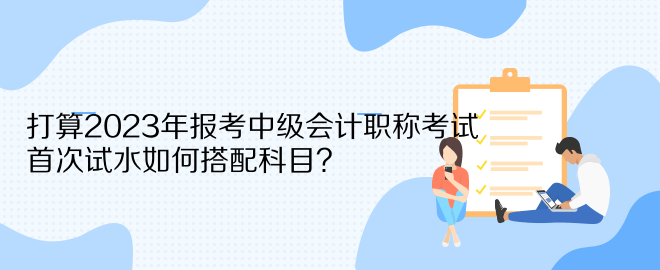 打算2023年報(bào)考中級(jí)會(huì)計(jì)職稱(chēng)考試 首次試水如何搭配科目？