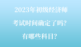 2023年初級經(jīng)濟師考試時間確定了嗎？有哪些科目？