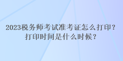 2023稅務(wù)師考試準(zhǔn)考證怎么打??？打印時間是什么時候？