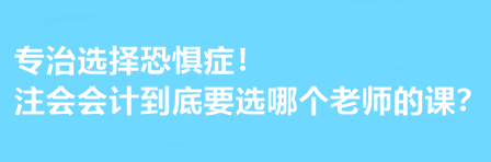 注會會計到底要選哪個老師的課？有選擇恐懼癥的必看！