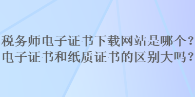 稅務(wù)師電子證書下載網(wǎng)站是哪個(gè)？電子證書和紙質(zhì)證書的區(qū)別大嗎？