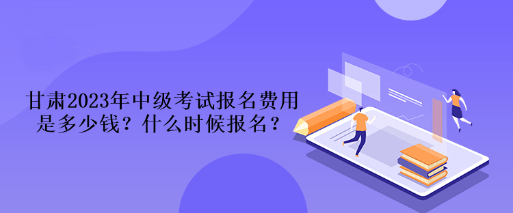 甘肅2023年中級(jí)考試報(bào)名費(fèi)用是多少錢(qián)？什么時(shí)候報(bào)名？