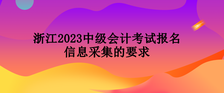 浙江2023中級(jí)會(huì)計(jì)考試報(bào)名信息采集的要求