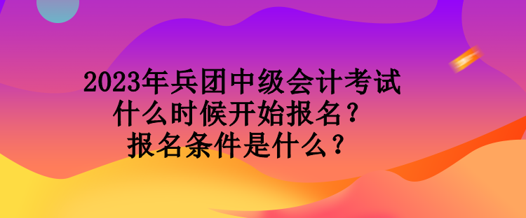 2023年兵團中級會計考試什么時候開始報名？報名條件是什么？