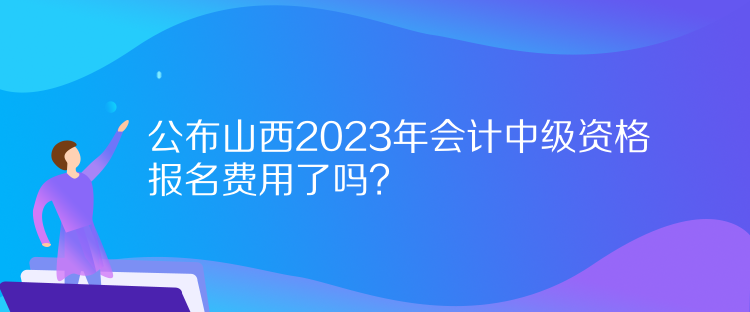 公布山西2023年會(huì)計(jì)中級(jí)資格報(bào)名費(fèi)用了嗎？