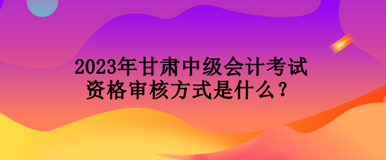 2023年甘肅中級(jí)會(huì)計(jì)考試資格審核方式是什么？