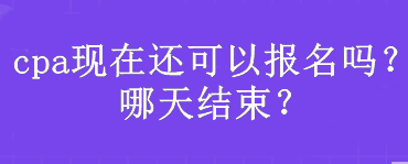 cpa現(xiàn)在還可以報(bào)名嗎？哪天結(jié)束？