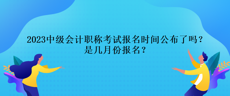 2023中級會計職稱考試報名時間公布了嗎？是幾月份報名？