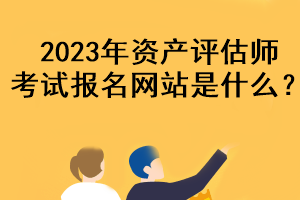 2023年資產(chǎn)評估師考試報名網(wǎng)站是什么？