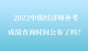 2022中級經濟師補考成績查詢時間公布了嗎？