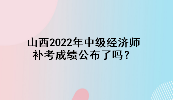 山西2022年中級(jí)經(jīng)濟(jì)師補(bǔ)考成績(jī)公布了嗎？