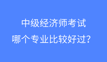 中級經(jīng)濟師考試哪個專業(yè)比較好過？