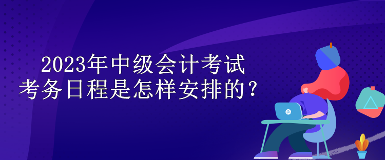 2023年中級(jí)會(huì)計(jì)考試考務(wù)日程是怎樣安排的？