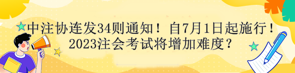 中注協(xié)連發(fā)34則通知！自7月1日起施行！2023注會考試將增加難度？