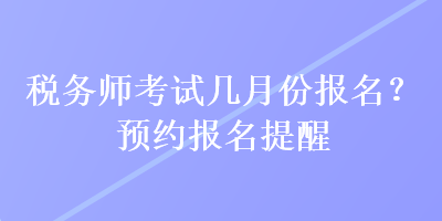 稅務(wù)師考試幾月份報(bào)名？預(yù)約報(bào)名提醒