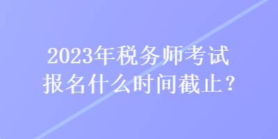 2023年稅務(wù)師考試報(bào)名什么時(shí)間截止？