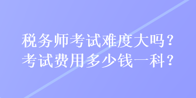 稅務師考試難度大嗎？考試費用多少錢一科？