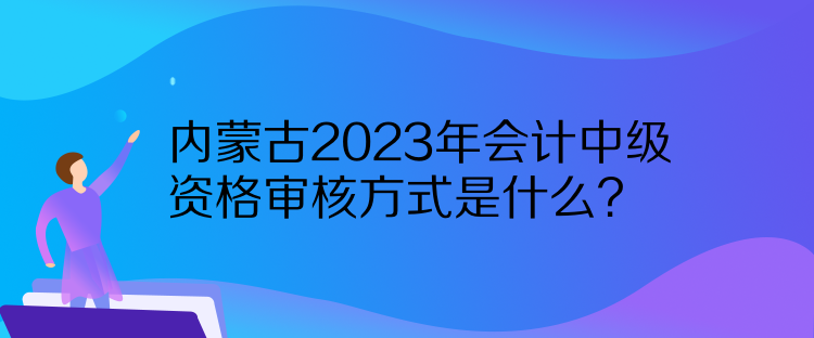 內蒙古2023年會計中級資格審核方式是什么？